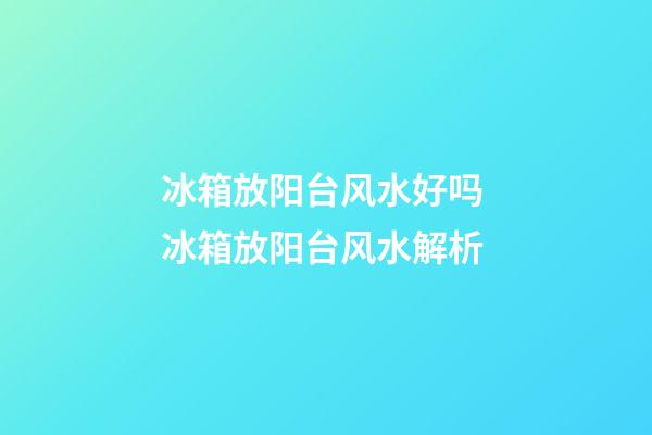 冰箱放阳台风水好吗 冰箱放阳台风水解析